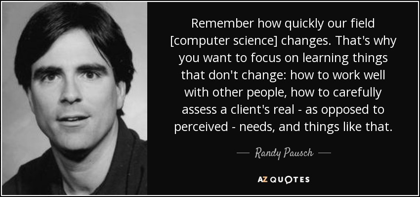 Remember how quickly our field [computer science] changes. That's why you want to focus on learning things that don't change: how to work well with other people, how to carefully assess a client's real - as opposed to perceived - needs, and things like that. - Randy Pausch