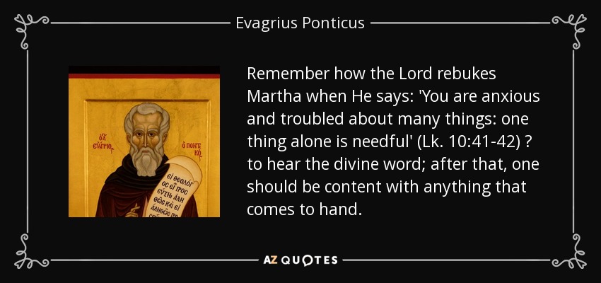 Remember how the Lord rebukes Martha when He says: 'You are anxious and troubled about many things: one thing alone is needful' (Lk. 10:41-42) ? to hear the divine word; after that, one should be content with anything that comes to hand. - Evagrius Ponticus