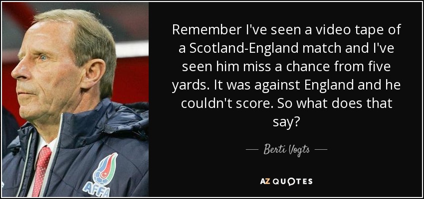 Remember I've seen a video tape of a Scotland-England match and I've seen him miss a chance from five yards. It was against England and he couldn't score. So what does that say? - Berti Vogts