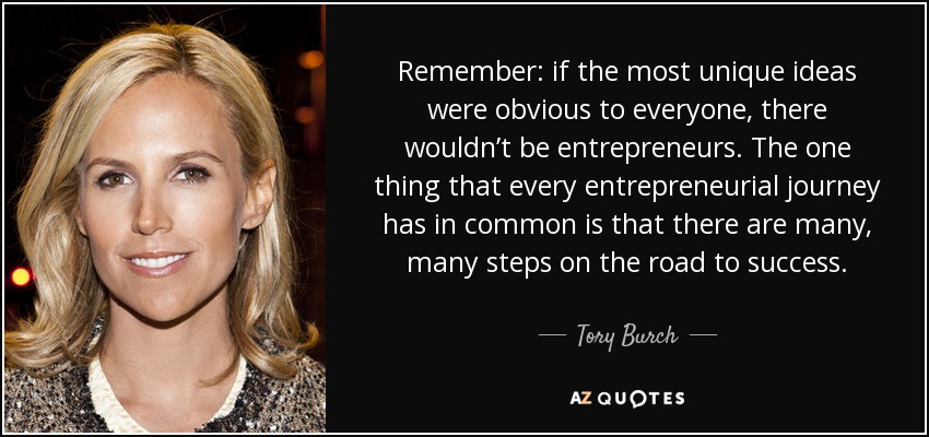 Remember: if the most unique ideas were obvious to everyone, there wouldn’t be entrepreneurs. The one thing that every entrepreneurial journey has in common is that there are many, many steps on the road to success. - Tory Burch