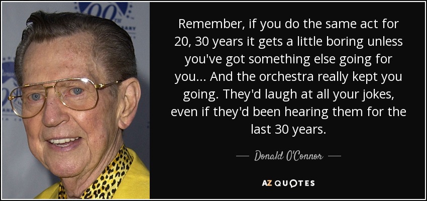 Remember, if you do the same act for 20, 30 years it gets a little boring unless you've got something else going for you... And the orchestra really kept you going. They'd laugh at all your jokes, even if they'd been hearing them for the last 30 years. - Donald O'Connor
