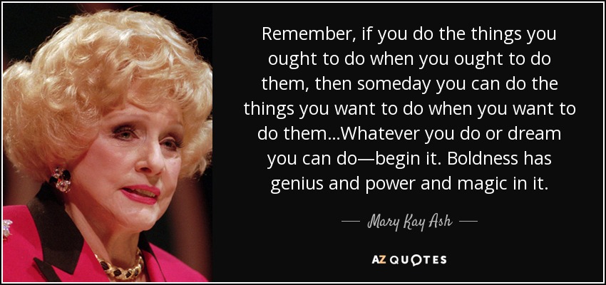 Remember, if you do the things you ought to do when you ought to do them, then someday you can do the things you want to do when you want to do them…Whatever you do or dream you can do—begin it. Boldness has genius and power and magic in it. - Mary Kay Ash