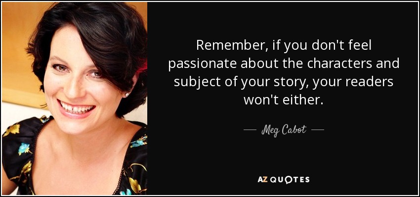 Remember, if you don't feel passionate about the characters and subject of your story, your readers won't either. - Meg Cabot