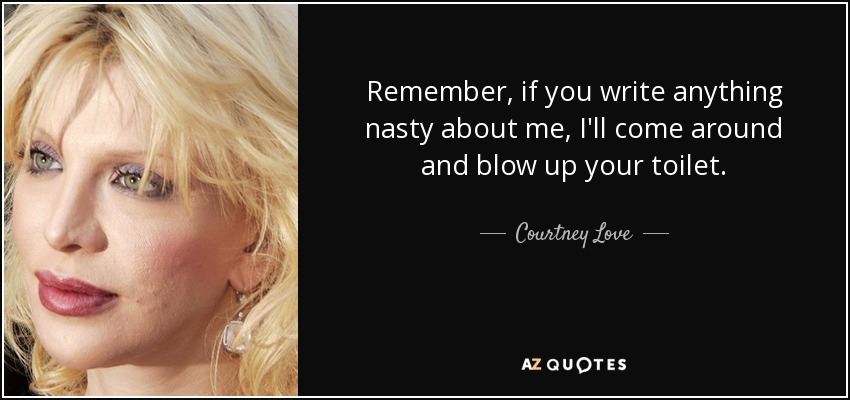 Remember, if you write anything nasty about me, I'll come around and blow up your toilet. - Courtney Love