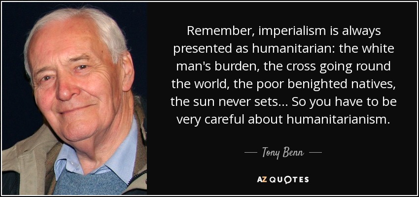 Remember, imperialism is always presented as humanitarian: the white man's burden, the cross going round the world, the poor benighted natives, the sun never sets. . . So you have to be very careful about humanitarianism. - Tony Benn