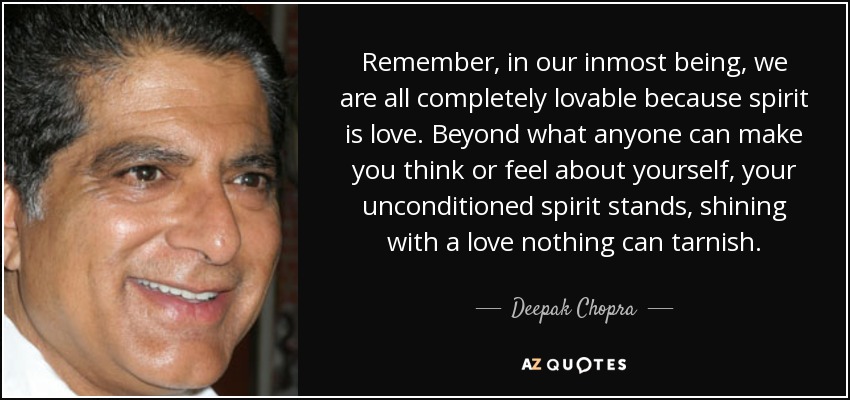 Remember, in our inmost being, we are all completely lovable because spirit is love. Beyond what anyone can make you think or feel about yourself, your unconditioned spirit stands, shining with a love nothing can tarnish. - Deepak Chopra