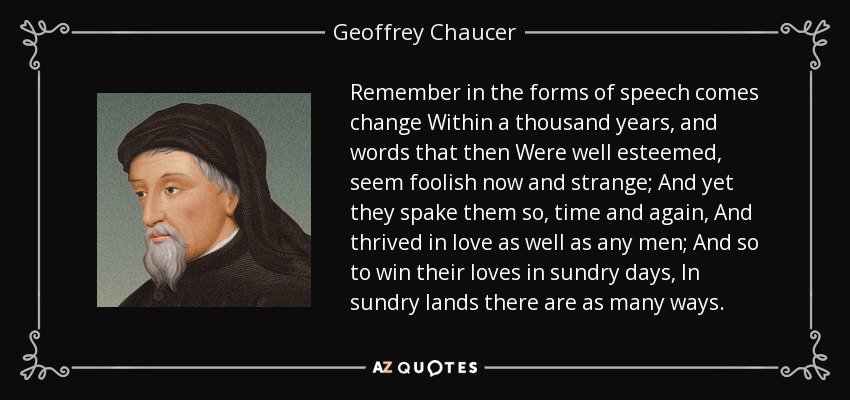 Remember in the forms of speech comes change Within a thousand years, and words that then Were well esteemed, seem foolish now and strange; And yet they spake them so, time and again, And thrived in love as well as any men; And so to win their loves in sundry days, In sundry lands there are as many ways. - Geoffrey Chaucer