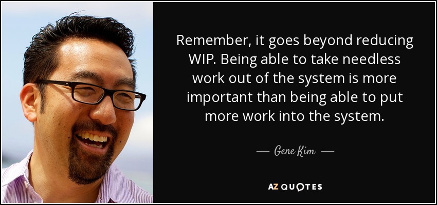 Remember, it goes beyond reducing WIP. Being able to take needless work out of the system is more important than being able to put more work into the system. - Gene Kim