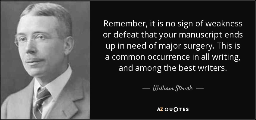 Remember, it is no sign of weakness or defeat that your manuscript ends up in need of major surgery. This is a common occurrence in all writing, and among the best writers. - William Strunk, Jr.