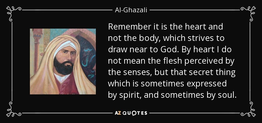 Remember it is the heart and not the body, which strives to draw near to God. By heart I do not mean the flesh perceived by the senses, but that secret thing which is sometimes expressed by spirit, and sometimes by soul. - Al-Ghazali