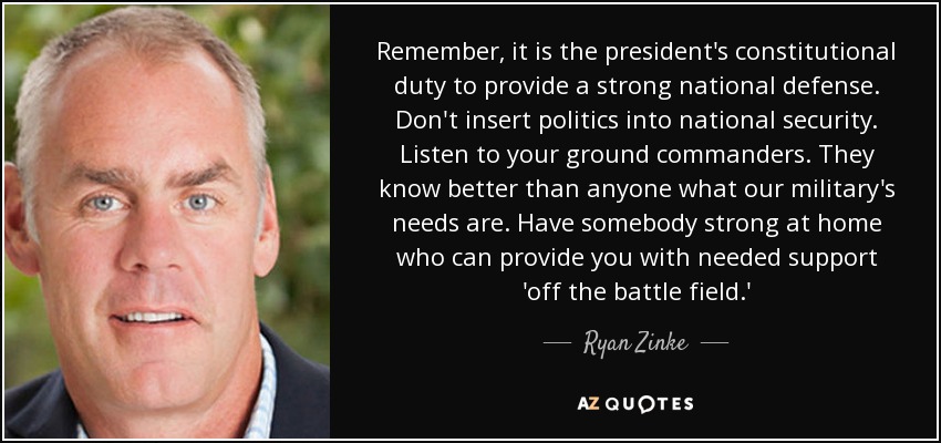 Remember, it is the president's constitutional duty to provide a strong national defense. Don't insert politics into national security. Listen to your ground commanders. They know better than anyone what our military's needs are. Have somebody strong at home who can provide you with needed support 'off the battle field.' - Ryan Zinke