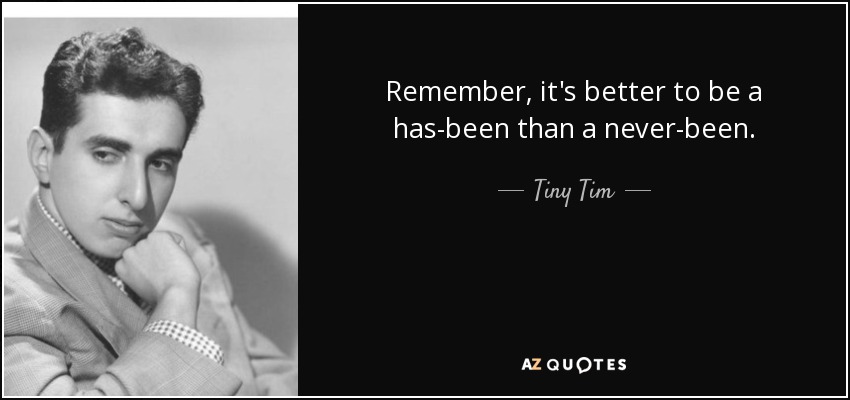 Remember, it's better to be a has-been than a never-been. - Tiny Tim