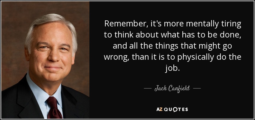 Remember, it's more mentally tiring to think about what has to be done, and all the things that might go wrong, than it is to physically do the job. - Jack Canfield