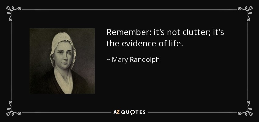 Remember: it's not clutter; it's the evidence of life. - Mary Randolph