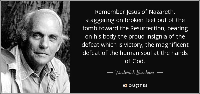 Remember Jesus of Nazareth, staggering on broken feet out of the tomb toward the Resurrection, bearing on his body the proud insignia of the defeat which is victory, the magnificent defeat of the human soul at the hands of God. - Frederick Buechner