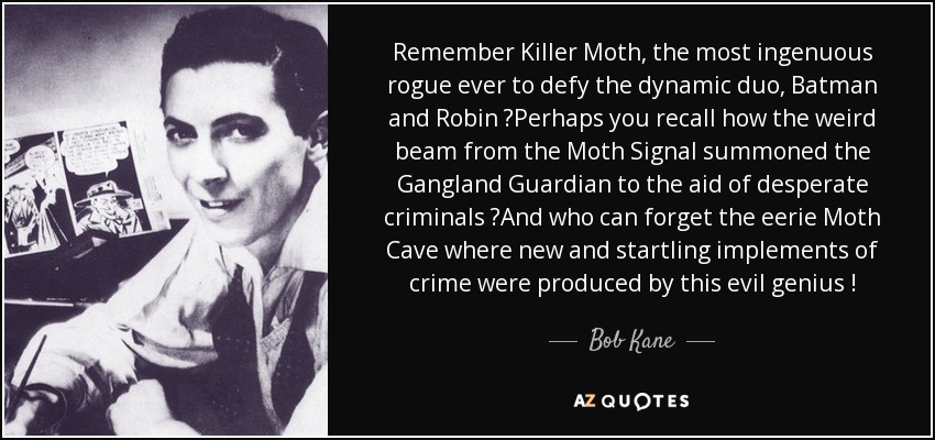Remember Killer Moth, the most ingenuous rogue ever to defy the dynamic duo, Batman and Robin ?Perhaps you recall how the weird beam from the Moth Signal summoned the Gangland Guardian to the aid of desperate criminals ?And who can forget the eerie Moth Cave where new and startling implements of crime were produced by this evil genius ! - Bob Kane