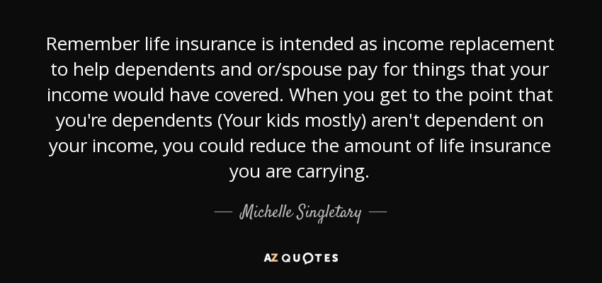 Remember life insurance is intended as income replacement to help dependents and or/spouse pay for things that your income would have covered. When you get to the point that you're dependents (Your kids mostly) aren't dependent on your income, you could reduce the amount of life insurance you are carrying. - Michelle Singletary