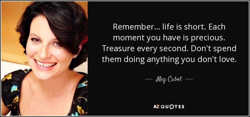 Remember... life is short. Each moment you have is precious. Treasure every second. Don't spend them doing anything you don't love. - Meg Cabot