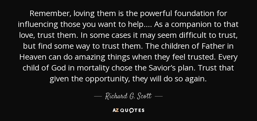 Remember, loving them is the powerful foundation for influencing those you want to help. ... As a companion to that love, trust them. In some cases it may seem difficult to trust, but find some way to trust them. The children of Father in Heaven can do amazing things when they feel trusted. Every child of God in mortality chose the Savior’s plan. Trust that given the opportunity, they will do so again. - Richard G. Scott