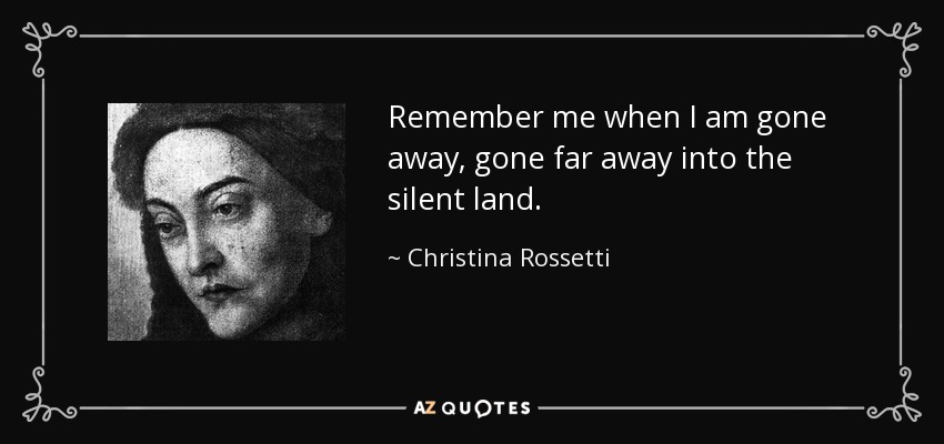 Remember me when I am gone away, gone far away into the silent land. - Christina Rossetti