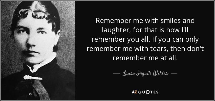 Remember me with smiles and laughter, for that is how I'll remember you all. If you can only remember me with tears, then don't remember me at all. - Laura Ingalls Wilder