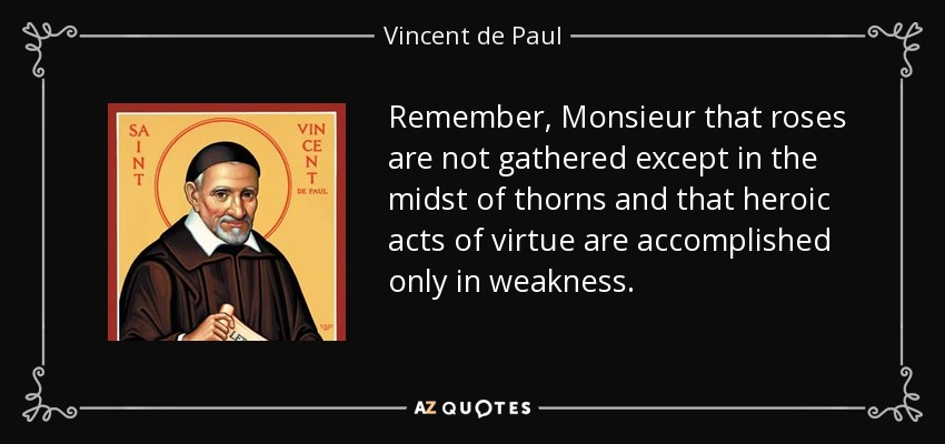 Remember, Monsieur that roses are not gathered except in the midst of thorns and that heroic acts of virtue are accomplished only in weakness. - Vincent de Paul