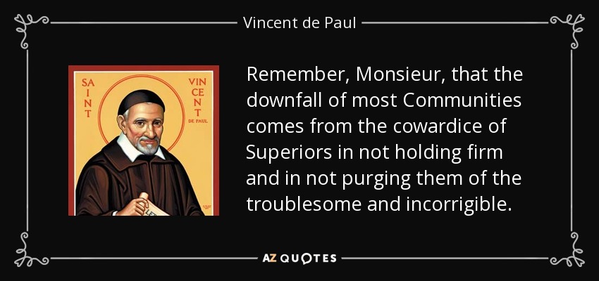 Remember, Monsieur, that the downfall of most Communities comes from the cowardice of Superiors in not holding firm and in not purging them of the troublesome and incorrigible. - Vincent de Paul