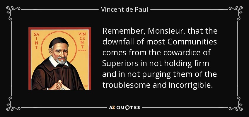 Remember, Monsieur, that the downfall of most Communities comes from the cowardice of Superiors in not holding firm and in not purging them of the troublesome and incorrigible. - Vincent de Paul