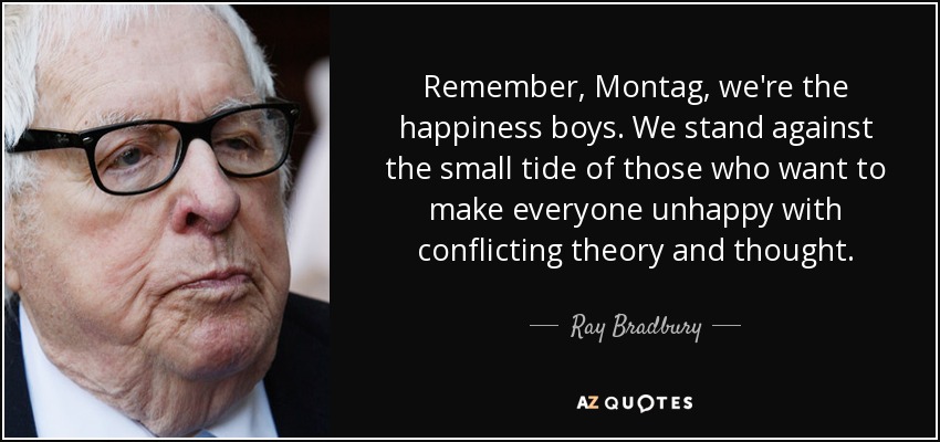 Remember, Montag, we're the happiness boys. We stand against the small tide of those who want to make everyone unhappy with conflicting theory and thought. - Ray Bradbury