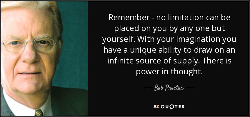 Remember - no limitation can be placed on you by any one but yourself. With your imagination you have a unique ability to draw on an infinite source of supply. There is power in thought. - Bob Proctor
