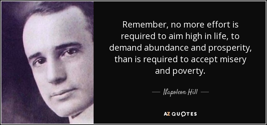 Remember, no more effort is required to aim high in life, to demand abundance and prosperity, than is required to accept misery and poverty. - Napoleon Hill
