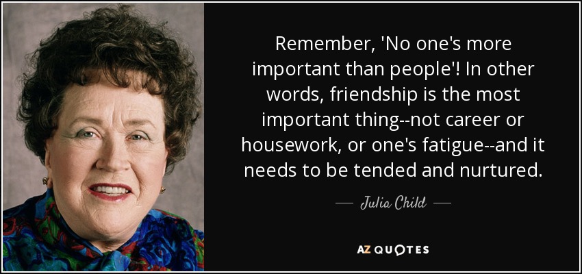 Remember, 'No one's more important than people'! In other words, friendship is the most important thing--not career or housework, or one's fatigue--and it needs to be tended and nurtured. - Julia Child