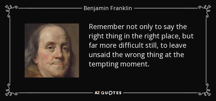 Remember not only to say the right thing in the right place, but far more difficult still, to leave unsaid the wrong thing at the tempting moment. - Benjamin Franklin