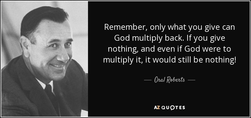 Remember, only what you give can God multiply back. If you give nothing, and even if God were to multiply it, it would still be nothing! - Oral Roberts