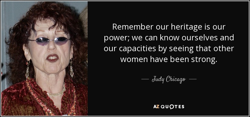 Remember our heritage is our power; we can know ourselves and our capacities by seeing that other women have been strong. - Judy Chicago