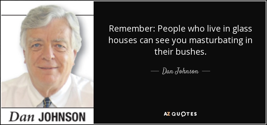 Remember: People who live in glass houses can see you masturbating in their bushes. - Dan Johnson