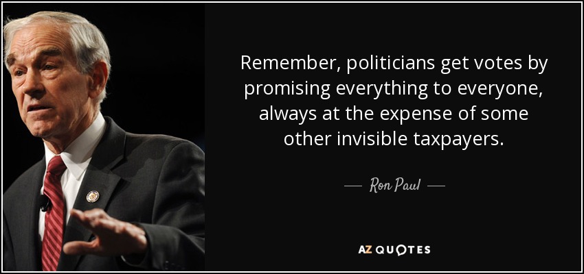 Remember, politicians get votes by promising everything to everyone, always at the expense of some other invisible taxpayers. - Ron Paul