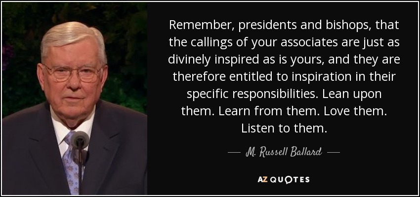 Remember, presidents and bishops, that the callings of your associates are just as divinely inspired as is yours, and they are therefore entitled to inspiration in their specific responsibilities. Lean upon them. Learn from them. Love them. Listen to them. - M. Russell Ballard