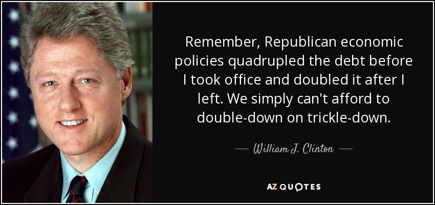 Remember, Republican economic policies quadrupled the debt before I took office and doubled it after I left. We simply can't afford to double-down on trickle-down. - William J. Clinton