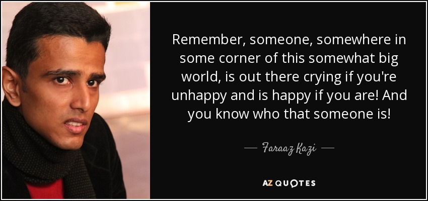 Remember, someone, somewhere in some corner of this somewhat big world, is out there crying if you're unhappy and is happy if you are! And you know who that someone is! - Faraaz Kazi