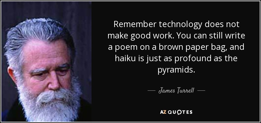 Remember technology does not make good work. You can still write a poem on a brown paper bag, and haiku is just as profound as the pyramids. - James Turrell