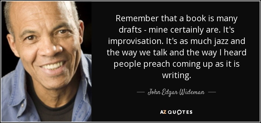 Remember that a book is many drafts - mine certainly are. It's improvisation. It's as much jazz and the way we talk and the way I heard people preach coming up as it is writing. - John Edgar Wideman
