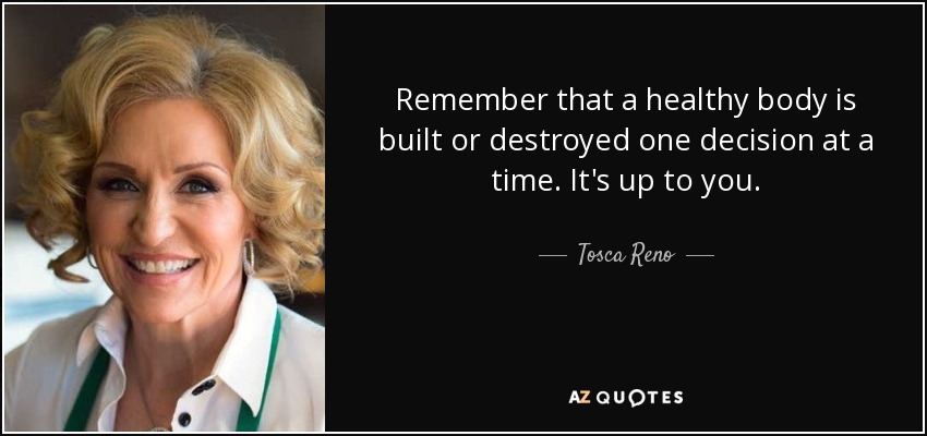Remember that a healthy body is built or destroyed one decision at a time. It's up to you. - Tosca Reno