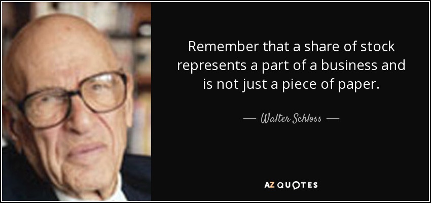 Remember that a share of stock represents a part of a business and is not just a piece of paper. - Walter Schloss