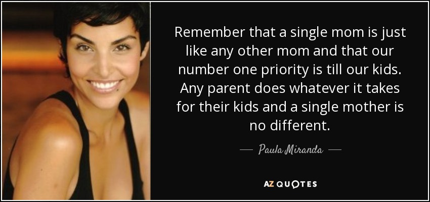 Remember that a single mom is just like any other mom and that our number one priority is till our kids. Any parent does whatever it takes for their kids and a single mother is no different. - Paula Miranda