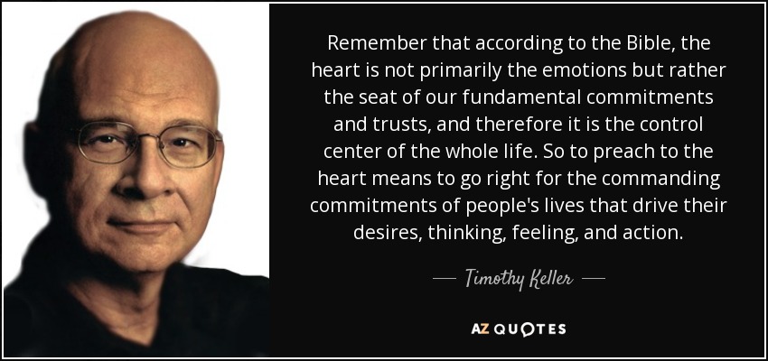 Remember that according to the Bible, the heart is not primarily the emotions but rather the seat of our fundamental commitments and trusts, and therefore it is the control center of the whole life. So to preach to the heart means to go right for the commanding commitments of people's lives that drive their desires, thinking, feeling, and action. - Timothy Keller