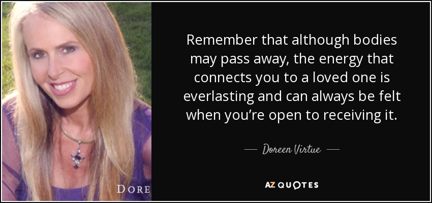Remember that although bodies may pass away, the energy that connects you to a loved one is everlasting and can always be felt when you’re open to receiving it. - Doreen Virtue