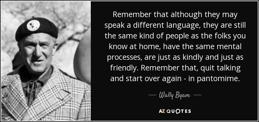Remember that although they may speak a different language, they are still the same kind of people as the folks you know at home, have the same mental processes, are just as kindly and just as friendly. Remember that, quit talking and start over again - in pantomime. - Wally Byam