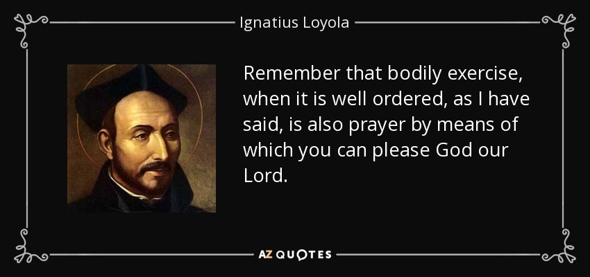 Remember that bodily exercise, when it is well ordered, as I have said, is also prayer by means of which you can please God our Lord. - Ignatius of Loyola