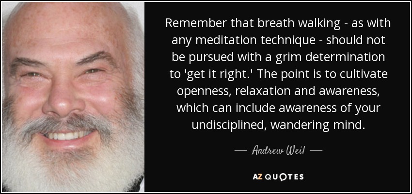 Remember that breath walking - as with any meditation technique - should not be pursued with a grim determination to 'get it right.' The point is to cultivate openness, relaxation and awareness, which can include awareness of your undisciplined, wandering mind. - Andrew Weil